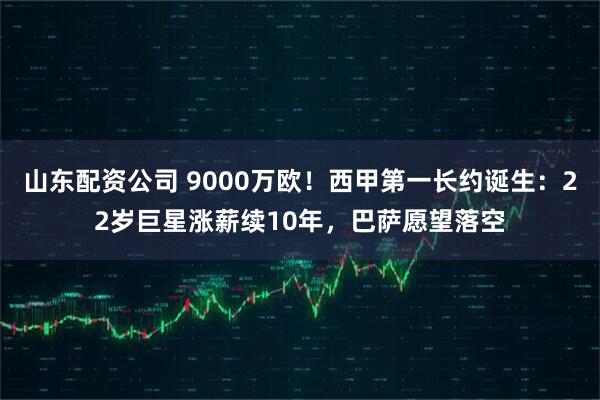 山东配资公司 9000万欧！西甲第一长约诞生：22岁巨星涨薪续10年，巴萨愿望落空