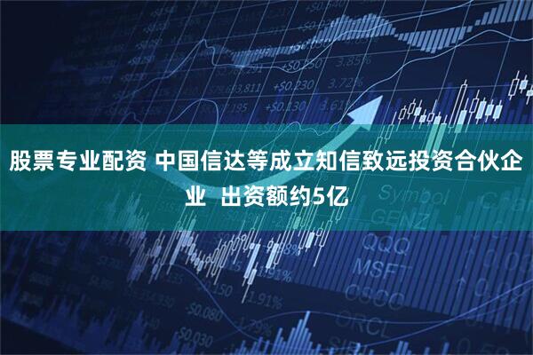 股票专业配资 中国信达等成立知信致远投资合伙企业  出资额约5亿
