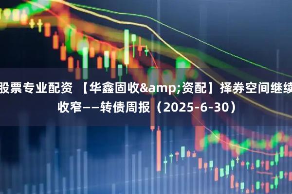 股票专业配资 【华鑫固收&资配】择券空间继续收窄——转债周报（2025-6-30）