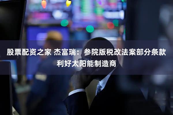 股票配资之家 杰富瑞：参院版税改法案部分条款利好太阳能制造商