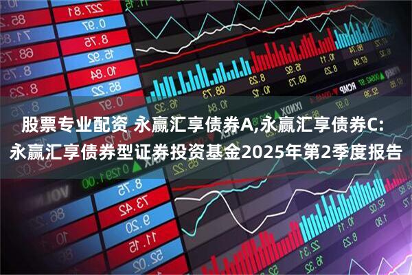 股票专业配资 永赢汇享债券A,永赢汇享债券C: 永赢汇享债券型证券投资基金2025年第2季度报告