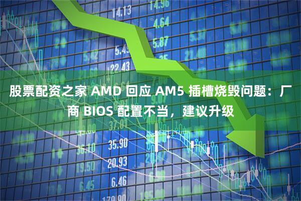 股票配资之家 AMD 回应 AM5 插槽烧毁问题：厂商 BIOS 配置不当，建议升级