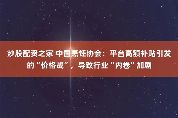 炒股配资之家 中国烹饪协会：平台高额补贴引发的“价格战”，导致行业“内卷”加剧