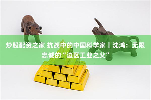 炒股配资之家 抗战中的中国科学家丨沈鸿：无限忠诚的“边区工业之父”
