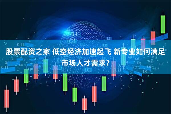 股票配资之家 低空经济加速起飞 新专业如何满足市场人才需求？