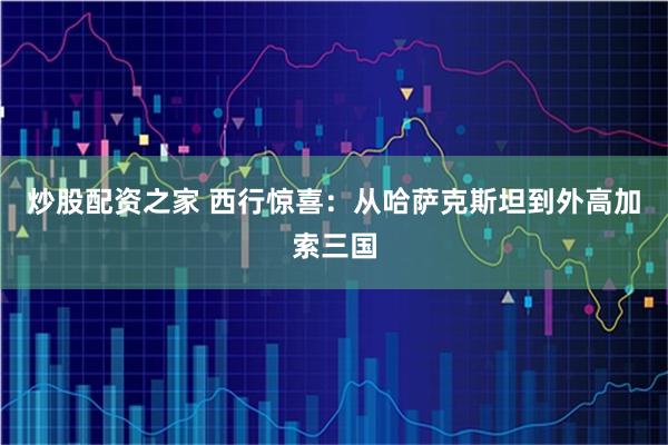 炒股配资之家 西行惊喜：从哈萨克斯坦到外高加索三国