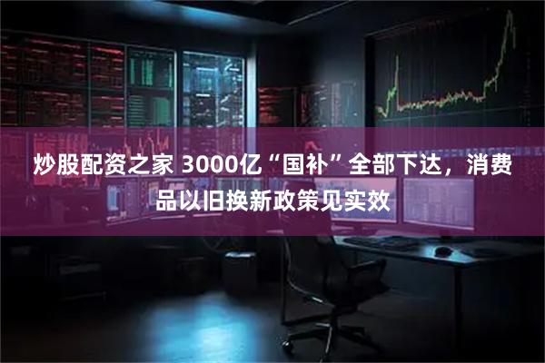 炒股配资之家 3000亿“国补”全部下达，消费品以旧换新政策见实效