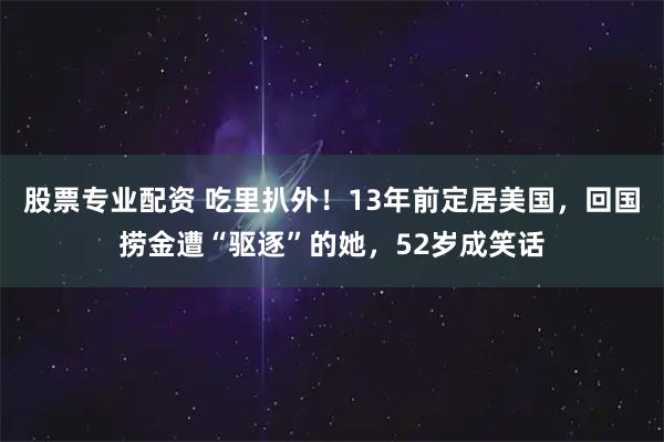股票专业配资 吃里扒外！13年前定居美国，回国捞金遭“驱逐”的她，52岁成笑话