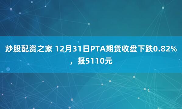 炒股配资之家 12月31日PTA期货收盘下跌0.82%，报5110元