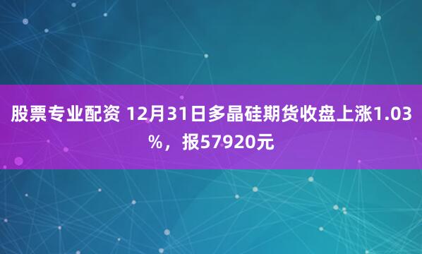 股票专业配资 12月31日多晶硅期货收盘上涨1.03%，报57920元