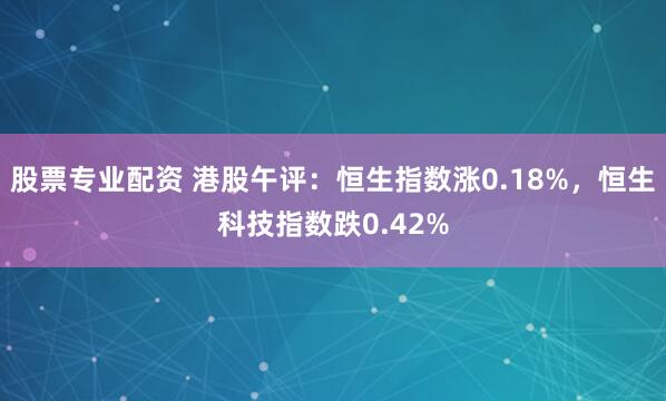股票专业配资 港股午评：恒生指数涨0.18%，恒生科技指数跌0.42%