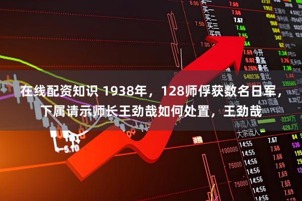 在线配资知识 1938年，128师俘获数名日军，下属请示师长王劲哉如何处置，王劲哉