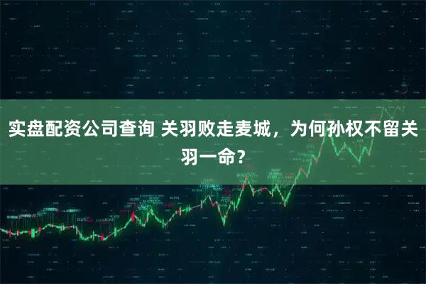 实盘配资公司查询 关羽败走麦城，为何孙权不留关羽一命？
