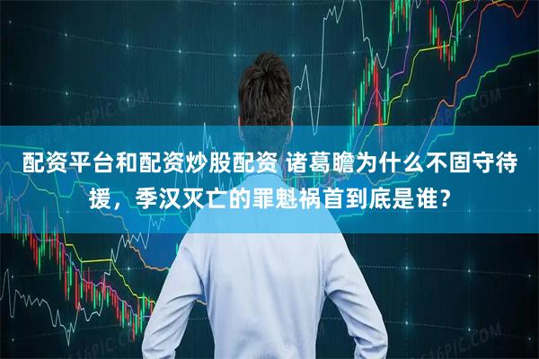 配资平台和配资炒股配资 诸葛瞻为什么不固守待援，季汉灭亡的罪魁祸首到底是谁？