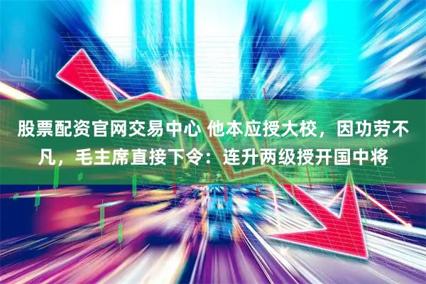 股票配资官网交易中心 他本应授大校，因功劳不凡，毛主席直接下令：连升两级授开国中将