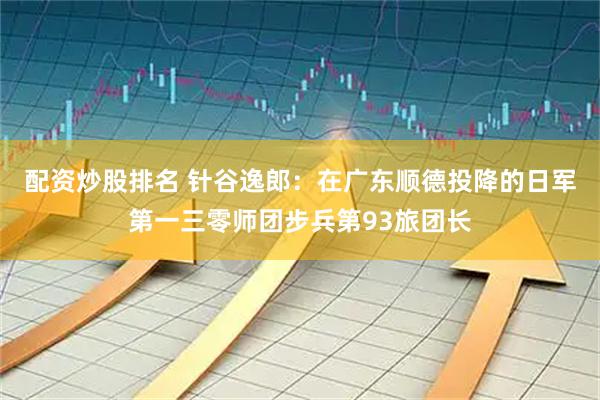 配资炒股排名 针谷逸郎：在广东顺德投降的日军第一三零师团步兵第93旅团长