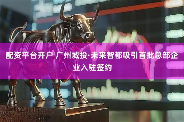 配资平台开户 广州城投·未来智都吸引首批总部企业入驻签约