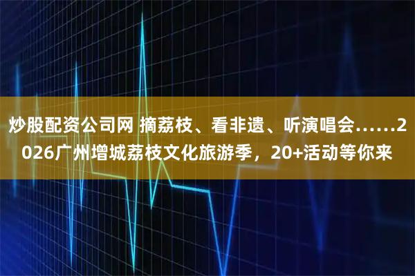 炒股配资公司网 摘荔枝、看非遗、听演唱会……2026广州增城荔枝文化旅游季，20+活动等你来