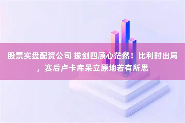 股票实盘配资公司 拔剑四顾心茫然！比利时出局，赛后卢卡库呆立原地若有所思