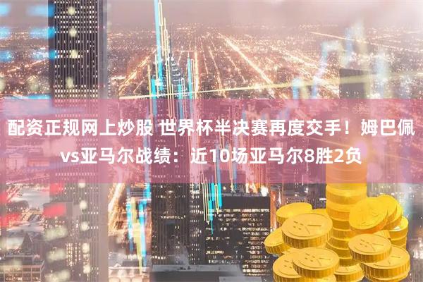 配资正规网上炒股 世界杯半决赛再度交手！姆巴佩vs亚马尔战绩：近10场亚马尔8胜2负