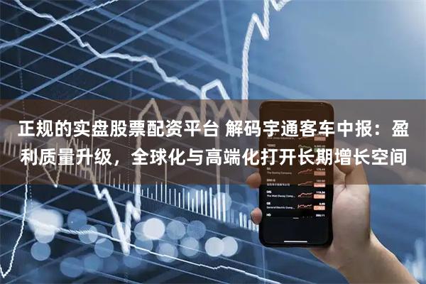 正规的实盘股票配资平台 解码宇通客车中报：盈利质量升级，全球化与高端化打开长期增长空间