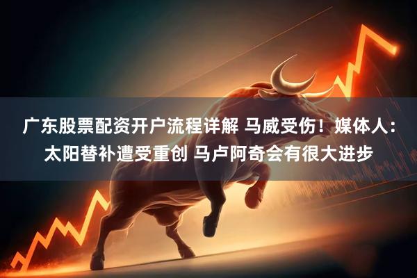 广东股票配资开户流程详解 马威受伤！媒体人：太阳替补遭受重创 马卢阿奇会有很大进步