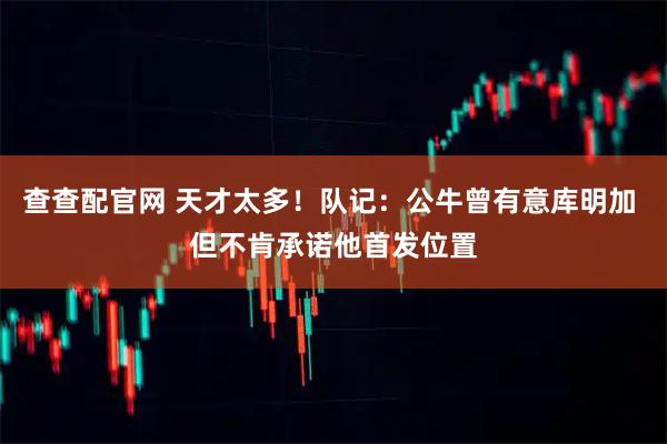 查查配官网 天才太多！队记：公牛曾有意库明加 但不肯承诺他首发位置