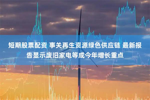 短期股票配资 事关再生资源绿色供应链 最新报告显示废旧家电等成今年增长重点