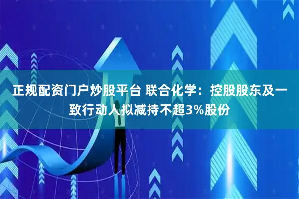 正规配资门户炒股平台 联合化学：控股股东及一致行动人拟减持不超3%股份