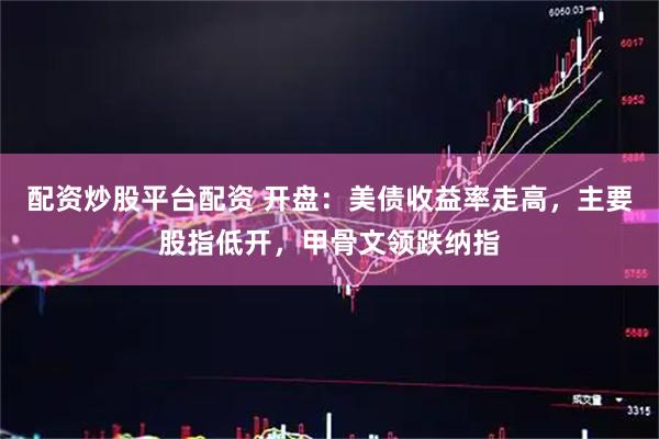 配资炒股平台配资 开盘：美债收益率走高，主要股指低开，甲骨文领跌纳指